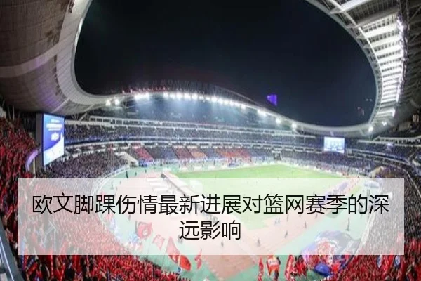 欧文脚踝伤情最新进展对篮网赛季的深远影响